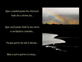 Que a manhã possa lhe oferecer todo dia a divina luz... Que você possa fazê-la seu único e verdadeiro caminho... Porque parte de nós é dúvida... Mas a outra parte é crença...  