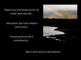 Espero que você possa aceitar as
coisas como elas são...
Sem pensar que tudo conspira
contra você...
Porque parte de nós é
entendimento...
Mas a outra parte é aprendizado...
 