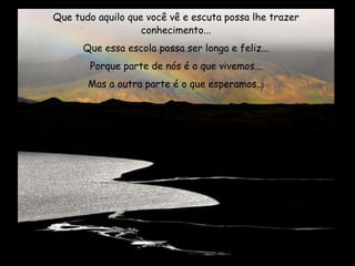 Que tudo aquilo que você vê e escuta possa lhe trazer
conhecimento...
Que essa escola possa ser longa e feliz...
Porque parte de nós é o que vivemos...
Mas a outra parte é o que esperamos...
 