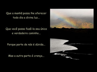 Que a manhã possa lhe oferecer
todo dia a divina luz...
Que você possa fazê-la seu único
e verdadeiro caminho...
Porque parte de nós é dúvida...
Mas a outra parte é crença...
 