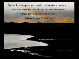 Que você possa aprender a perder sem se sentir derrotado...
Que isso possa fazer você cada vez mais guerreiro...
Porque parte de nós é o que temos...
Mas a outra parte é sonho...
 