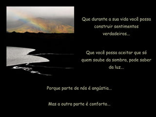 Que durante a sua vida você possa
construir sentimentos
verdadeiros...
Que você possa aceitar que só
quem soube da sombra, pode saber
da luz...
Porque parte de nós é angústia...
Mas a outra parte é conforto...
 