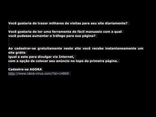 Você gostaria de trazer milhares de visitas para seu site diariamente?
Você gostaria de ter uma ferramenta de fácil manuseio com a qual
você pudesse aumentar o tráfego para sua página?
Ao cadastrar-se gratuitamente neste site você recebe instantaneamente um
site grátis
igual a este para divulgar via Internet,
com a opção de colocar seu anúncio no topo da primeira página.
Cadastre-se AGORA
http://www.ideia-virus.com/?id=14809
 