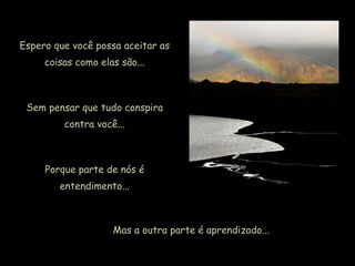 Espero que você possa aceitar as
coisas como elas são...
Sem pensar que tudo conspira
contra você...
Porque parte de nós é
entendimento...
Mas a outra parte é aprendizado...
 