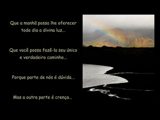 Que a manhã possa lhe oferecer
todo dia a divina luz...
Que você possa fazê-la seu único
e verdadeiro caminho...
Porque parte de nós é dúvida...
Mas a outra parte é crença...
 
