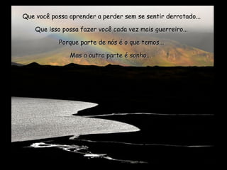 Que você possa aprender a perder sem se sentir derrotado...Que você possa aprender a perder sem se sentir derrotado...
Que isso possa fazer você cada vez mais guerreiro...Que isso possa fazer você cada vez mais guerreiro...
Porque parte de nós é o que temos...Porque parte de nós é o que temos...
Mas a outra parte é sonho...Mas a outra parte é sonho...
 