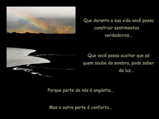 Que durante a sua vida você possa
construir sentimentos
verdadeiros...
Que você possa aceitar que só
quem soube da sombra, pode saber
da luz...
Porque parte de nós é angústia...
Mas a outra parte é conforto...
 