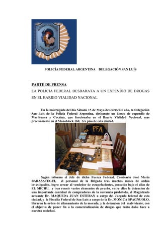 POLICÍA FEDERAL ARGENTINA              DELEGACIÓN SAN LUÍS



PARTE DE PRENSA
LA POLICIA FEDERAL DESBARATA A UN EXPENDIO DE DROGAS
EN EL BARRIO VIALIDAD NACIONAL


       En la madrugada del día Sábado 15 de Mayo del corriente año, la Delegación
San Luís de la Policía Federal Argentina, desbarato un kiosco de expendio de
Marihuana y Cocaína, que funcionaba en el Barrio Vialidad Nacional, mas
precisamente en el Monoblock 160, 3re piso de esta ciudad.




       Según informo el Jefe de dicha Fuerza Federal, Comisario José Maria
BARASATEGUI, el personal de la Brigada tras muchos meses de ardua
investigación, logro cercar al vendedor de estupefacientes, conocido bajo el alias de
EL MICHU, y tras reunir varios elementos de prueba, entre ellos la detencion de
una importante cantidad de compradores de la sustancia prohibida, el Magistrado
actuante Dr. MAQUEDA JUAN ESTEBAN a cargo del Juzgado federal de esta
ciudad, y la Fiscalia Federal de San Luís a cargo de la Dr. MONICA SPAGNUOLO,
libraron la orden de allanamiento de la morada, y la detencion del malviviente, con
el objetivo de poner fin a la comercialización de drogas que tanto daño hace a
nuestra sociedad.
 