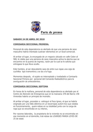 Parte de prensa

SABADO 24 DE ABRIL DE 2010

COMISARIA SECCIONAL PRIMERA.

Personal de esta dependencia es alertado de que una persona de sexo
masculino habría intentado sustraer elementos en un local comercial.

Al arribar al lugar, la encargada de un negocio ubicado en calle Colon al
900, le relata que una persona de sexo masculino activa la alarma que se
encuentra en la puerta de ingreso, razón por la cual se le solicita que
entregase lo que lleva oculto.

Este hombre, al ser descubierto saca de entre sus ropas una caja de
cuchillos tipo tramontina y se da a la fuga.

Momentos después, el sujeto es interceptado y trasladado a Comisaría
Seccional Primera por personal del Comando Radioeléctrico para la
averiguación de antecedentes.

COMISARIA SECCIONAL SEPTIMA

En horas de la mañana, personal de esta dependencia es alertado por el
Centro de Atención de Emergencia que en la manzana 378 del Barrio 148
Viviendas habría un principio de incendio.

Al arribar al lugar, proceden a extinguir el foco ígneo, el que se habría
originado por una falla eléctrica en un lavarropas automático que estaba
en funcionamiento, quemándose en su totalidad junto con la carga de
ropa que se encontraba en su interior,

Por razones laborales, la propietaria de la vivienda no se encontraba en
ese momento en el domicilio, tratándose de LOURDES MARIA LEYES DE
25 de edad.
 