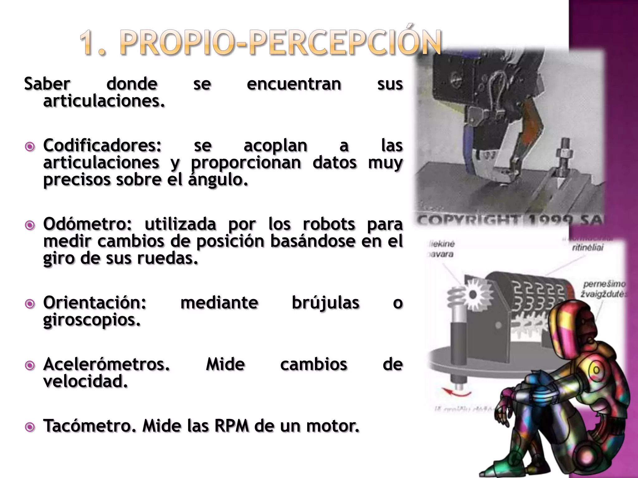 1. Propio-percepciónSaber donde se encuentran sus articulaciones.Codificadores: se acoplan a las articulaciones y proporcionan datos muy precisos sobre el ángulo. Odómetro: utilizada por los robots para medir cambios de posición basándose en el giro de sus ruedas.Orientación: mediante brújulas o giroscopios.Acelerómetros. Mide cambios de velocidad.Tacómetro. Mide las RPM de un motor.
