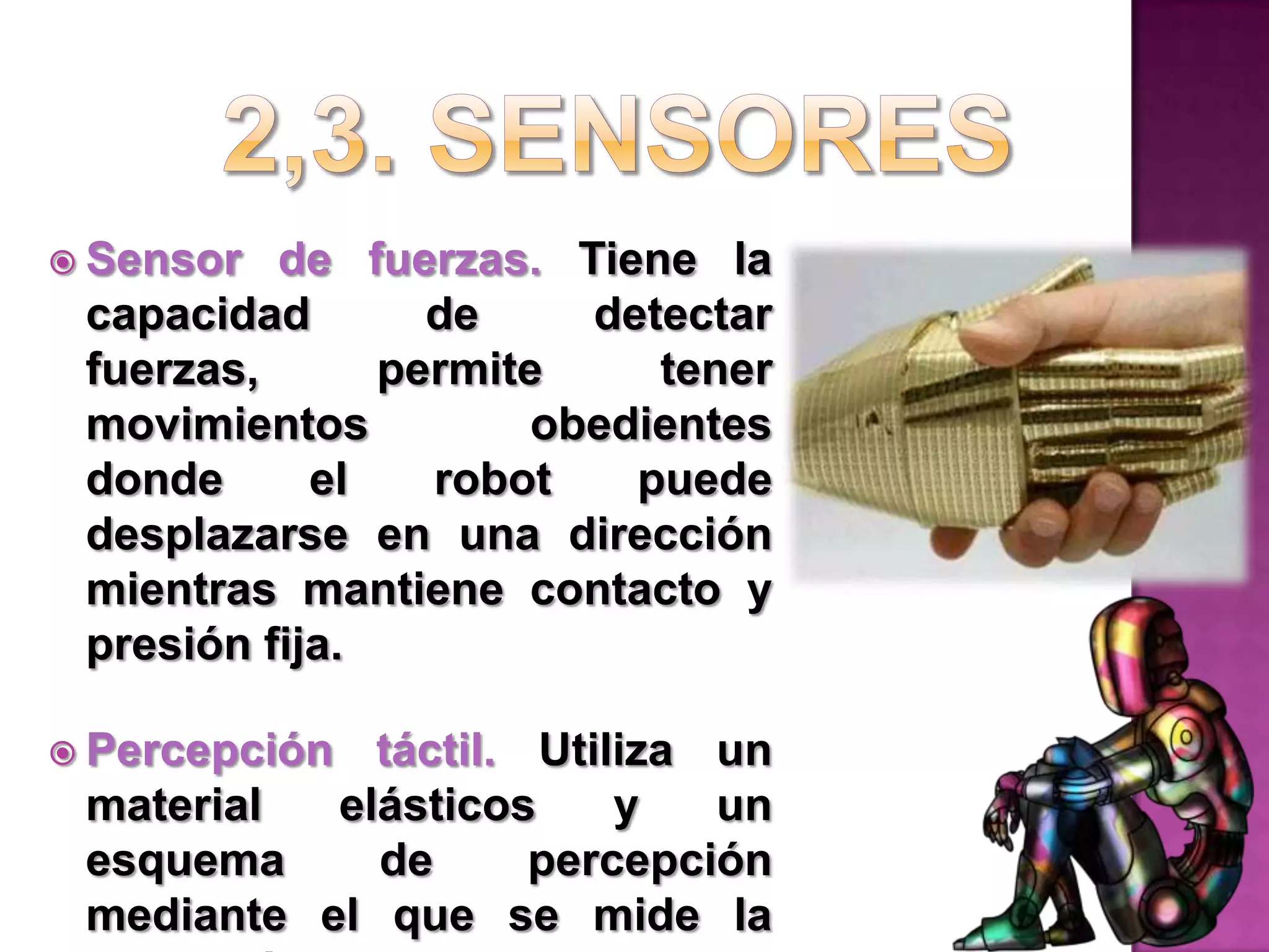 2,3. SensoresSensor de fuerzas. Tiene la capacidad de detectar fuerzas, permite tener movimientos obedientes donde el robot puede desplazarse en una dirección mientras mantiene contacto y presión fija.Percepción táctil. Utiliza un material elásticos y un esquema de percepción mediante el que se mide la distorsión del material que esté tocándose. Se calcula la deformación.