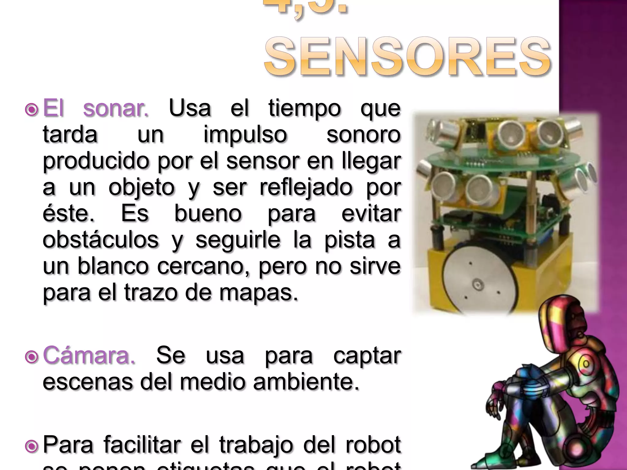 4,5. SensoresEl sonar. Usa el tiempo que tarda un impulso sonoro producido por el sensor en llegar a un objeto y ser reflejado por éste. Es bueno para evitar obstáculos y seguirle la pista a un blanco cercano, pero no sirve para el trazo de mapas.Cámara. Se usa para captar escenas del medio ambiente.Para facilitar el trabajo del robot se ponen etiquetas que el robot lee y le permite saber con exactitud su ubicación.