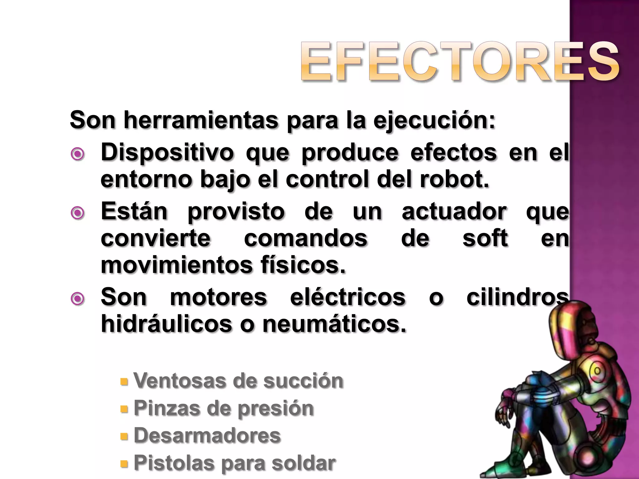 EfectoresSon herramientas para la ejecución:Dispositivo que produce efectos en el entorno bajo el control del robot.Están provisto de un actuador que convierte comandos de soft en movimientos físicos.Son motores eléctricos o cilindros hidráulicos o neumáticos.Ventosas de succiónPinzas de presiónDesarmadoresPistolas para soldar