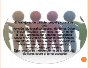 El trabajo es de carácter grupal y consta de
una
revisión bibliográfica acerca del tema. Debe
n incluir estudios empíricos, con un mínim
o de 2 artículos por persona, publicados
desde el año 200 en revistas internacionales.
Para ello deben utilizar material disponible en
sitios web de centros de investigación,
universidades y/o revistas.
Esta revisión es independiente de la consulta
de libros sobre el tema escogido
 