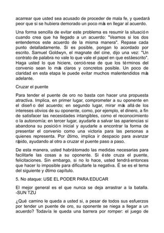 acarrear que usted sea acusado de proceder de mala fe, y quedará
peor que si se hubiera demorado un poco más en llegar al acuerdo.
Una forma sencilla de evitar este problema es resumir la situació n
cuando crea que ha llegado a un acuerdo: "Veamos si los dos
entendemos este acuerdo de la misma manera". Repase cada
punto detalladamente. Si es posible, pongan lo acordado por
escrito. Samuel Goldwyn, el magnate del cine, dijo una vez: "Un
contrato de palabra no vale lo que vale el papel en que estáescrito".
Haga usted lo que hiciere, cerció rese de que los términos del
convenio sean lo más claros y concretos posible. Un poco de
claridad en esta etapa le puede evitar muchos malentendidos más
adelante.
Cruzar el puente
Para tender el puente de oro no basta con hacer una propuesta
atractiva. Implica, en primer lugar, comprometer a su oponente en
el diseñ o del acuerdo; en segundo lugar, mirar más allá de los
intereses obvios de su oponente, como, por ejemplo, el dinero, a fin
de satisfacer las necesidades intangibles, como el reconocimiento
o la autonomía; en tercer lugar, ayudarle a salvar las apariencias si
abandona su posició n inicial y ayudarle a encontrar la forma de
presentar el convenio como una victoria para las personas a
quienes representa. Por último, implica ir despacio para avanzar
rápido, ayudando al otro a cruzar el puente paso a paso.
De esta manera, usted habrátomado las medidas necesarias para
facilitarle las cosas a su oponente. Si éste cruza el puente,
felicitaciones. Sin embargo, si no lo hace, usted tendrá entonces
que hacer lo imposible para dificultarle la negativa. É se es el tema
del siguiente y último capítulo.
5. No ataque: USE EL PODER PARA EDUCAR
El mejor general es el que nunca se deja arrastrar a la batalla.
-SUN TZU
¿Qué camino le queda a usted si, a pesar de todos sus esfuerzos
por tender un puente de oro, su oponente se niega a llegar a un
acuerdo? Todavía le queda una barrera por romper: el juego de
 