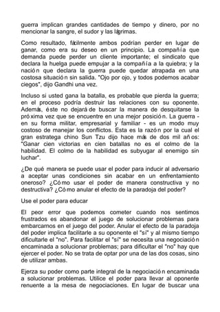 guerra implican grandes cantidades de tiempo y dinero, por no
mencionar la sangre, el sudor y las lágrimas.
Como resultado, fácilmente ambos podrían perder en lugar de
ganar, como era su deseo en un principio. La compañía que
demanda puede perder un cliente importante; el sindicato que
declara la huelga puede empujar a la compañía a la quiebra; y la
nació n que declara la guerra puede quedar atrapada en una
costosa situació n sin salida. "Ojo por ojo, y todos podemos acabar
ciegos", dijo Gandhi una vez.
Incluso si usted gana la batalla, es probable que pierda la guerra;
en el proceso podría destruir las relaciones con su oponente.
Además, éste no dejará de buscar la manera de desquitarse la
pró xima vez que se encuentre en una mejor posició n. La guerra -
en su forma militar, empresarial y familiar - es un modo muy
costoso de manejar los conflictos. Esta es la razó n por la cual el
gran estratega chino Sun Tzu dijo hace más de dos mil añ os:
"Ganar cien victorias en cien batallas no es el colmo de la
habilidad. El colmo de la habilidad es subyugar al enemigo sin
luchar".
¿De qué manera se puede usar el poder para inducir al adversario
a aceptar unas condiciones sin acabar en un enfrentamiento
oneroso? ¿Có mo usar el poder de manera constructiva y no
destructiva? ¿Có mo anular el efecto de la paradoja del poder?
Use el poder para educar
El peor error que podemos cometer cuando nos sentimos
frustrados es abandonar el juego de solucionar problemas para
embarcarnos en el juego del poder. Anular el efecto de la paradoja
del poder implica facilitarle a su oponente el "sí" y al mismo tiempo
dificultarle el "no". Para facilitar el "sí" se necesita una negociació n
encaminada a solucionar problemas; para dificultar el "no" hay que
ejercer el poder. No se trata de optar por una de las dos cosas, sino
de utilizar ambas.
Ejerza su poder como parte integral de la negociació n encaminada
a solucionar problemas. Utilice el poder para llevar al oponente
renuente a la mesa de negociaciones. En lugar de buscar una
 