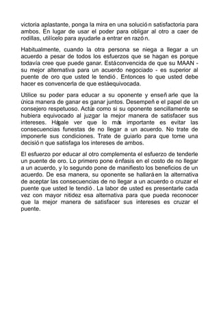 victoria aplastante, ponga la mira en una solució n satisfactoria para
ambos. En lugar de usar el poder para obligar al otro a caer de
rodillas, utilícelo para ayudarle a entrar en razó n.
Habitualmente, cuando la otra persona se niega a llegar a un
acuerdo a pesar de todos los esfuerzos que se hagan es porque
todavía cree que puede ganar. Estáconvencida de que su MAAN -
su mejor alternativa para un acuerdo negociado - es superior al
puente de oro que usted le tendió . Entonces lo que usted debe
hacer es convencerla de que estáequivocada.
Utilice su poder para educar a su oponente y enseñ arle que la
única manera de ganar es ganar juntos. Desempeñ e el papel de un
consejero respetuoso. Actúe como si su oponente sencillamente se
hubiera equivocado al juzgar la mejor manera de satisfacer sus
intereses. Hágale ver que lo más importante es evitar las
consecuencias funestas de no llegar a un acuerdo. No trate de
imponerle sus condiciones. Trate de guiarlo para que tome una
decisió n que satisfaga los intereses de ambos.
El esfuerzo por educar al otro complementa el esfuerzo de tenderle
un puente de oro. Lo primero pone énfasis en el costo de no llegar
a un acuerdo, y lo segundo pone de manifiesto los beneficios de un
acuerdo. De esa manera, su oponente se hallaráen la alternativa
de aceptar las consecuencias de no llegar a un acuerdo o cruzar el
puente que usted le tendió . La labor de usted es presentarle cada
vez con mayor nitidez esa alternativa para que pueda reconocer
que la mejor manera de satisfacer sus intereses es cruzar el
puente.
 