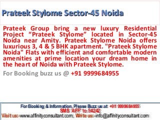 Prateek Stylome Sector-45 Noida
Prateek Group bring a new luxury Residential
Project “Prateek Stylome” located in Sector-45
Noida near Amity. Prateek Stylome Noida offers
luxurious 3, 4 & 5 BHK apartment. "Prateek Stylome
Noida" Flats with efficient and comfortable modern
amenities at prime location your dream home in
the heart of Noida with Prateek Stylome.
For Booking buzz us @ +91 9999684955



         For Booking & Information, Please Buzz us at +91 9999684955
          For Booking & Information, Please Buzz us at +91 9999684955
                              SMS ‘AFF’ to 54242
                               SMS ‘AFF’ to 54242
Visit us:-www.affinityconsultant.com, Write us:-info@affinityconsultant.com
Visit us:-www.affinityconsultant.com, Write us:-info@affinityconsultant.com
 