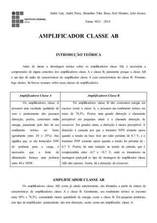 André Luís, André Paiva, Jhonathas Vilas Boas, Jival Mendes, João Arouca 
Turma 9821 – 2014 
AMPLIFICADOR CLASSE AB 
INTRODUÇÃO TEÓRICA 
Antes de iniciar a abordagem teórica sobre os amplificadores classe AB, é necessária a 
compreensão de alguns conceitos dos amplificadores classe A e classe B, justamente porque a classe AB 
é um tipo de união de características do amplificador classe A com características do classe B. Portanto, 
logo abaixo, há breves resumos sobre essas classes de amplificadores. 
Amplificadores Classe A Amplificadores Classe B 
Os amplificadores classe A 
possuem uma excelente qualidade de 
som e praticamente não possuem 
distorção, porém, consomem muita 
energia, justamente pelo fato de seu 
rendimento teórico ser baixo 
(geralmente entre 20 e 25%). Isto 
significa que, se são fornecidos 20W 
de potência para a carga, é 
necessário que a fonte de 
alimentação forneça uma potência 
entre 80 e 100W. 
Os amplificadores classe B não consomem energia em 
excesso como o classe A, e possuem um rendimento teórico em 
torno de 78,5%. Porém, uma grande distorção é claramente 
perceptível em pequenos sinais: é a chamada distorção de 
crossover. Em grandes sinais, a distorção é menos perceptível. A 
distorção é causada por que o transistor NPN somente opera 
quando a tensão na base tiver um valor próximo de 0,7 V, e o 
transistor PNP somente opera quando a tensão for próxima de - 
0,7 V. Porém, há uma variação na tensão de entrada, que é 
compreendida entre -0,7 e +0,7 V, onde os transistores na 
montagem push-pull (o tipo de montagem do amplificador classe 
AB) não operam. Assim, há a distorção de crossover. 
AMPLIFICADOR CLASSE AB 
Os amplificadores classe AB, como já citado anteriormente, são formados a partir da síntese de 
características de amplificadores classe A e classe B. Geralmente, seu rendimento teórico se encontra 
entre 50% e 78,5%, consumindo menor quantidade de energia, como a classe B. Em pequenas potências, 
este tipo de amplificador praticamente não tem distorção, assim como um amplificador classe A. 
 