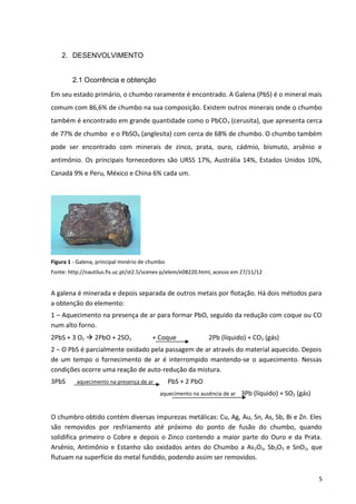 2. DESENVOLVIMENTO
2.1 Ocorrência e obtenção
Em seu estado primário, o chumbo raramente é encontrado. A Galena (PbS) é o mineral mais
comum com 86,6% de chumbo na sua composição. Existem outros minerais onde o chumbo
também é encontrado em grande quantidade como o PbCO3 (cerusita), que apresenta cerca
de 77% de chumbo e o PbSO4 (anglesita) com cerca de 68% de chumbo. O chumbo também
pode ser encontrado com minerais de zinco, prata, ouro, cádmio, bismuto, arsênio e
antimônio. Os principais fornecedores são URSS 17%, Austrália 14%, Estados Unidos 10%,
Canadá 9% e Peru, México e China 6% cada um.
Figura 1 - Galena, principal minério de chumbo
Fonte: http://nautilus.fis.uc.pt/st2.5/scenes-p/elem/e08220.html, acesso em 27/11/12
A galena é minerada e depois separada de outros metais por flotação. Há dois métodos para
a obtenção do elemento:
1 – Aquecimento na presença de ar para formar PbO, seguido da redução com coque ou CO
num alto forno.
2PbS + 3 O2  2PbO + 2SO2 + Coque 2Pb (líquido) + CO2 (gás)
2 – O PbS é parcialmente oxidado pela passagem de ar através do material aquecido. Depois
de um tempo o fornecimento de ar é interrompido mantendo-se o aquecimento. Nessas
condições ocorre uma reação de auto-redução da mistura.
3PbS aquecimento na presença de ar PbS + 2 PbO
aquecimento na ausência de ar 3Pb (líquido) + SO2 (gás)
O chumbro obtido contém diversas impurezas metálicas: Cu, Ag, Au, Sn, As, Sb, Bi e Zn. Eles
são removidos por resfriamento até próximo do ponto de fusão do chumbo, quando
solidifica primeiro o Cobre e depois o Zinco contendo a maior parte do Ouro e da Prata.
Arsênio, Antimônio e Estanho são oxidados antes do Chumbo a As2O3, Sb2O3 e SnO2, que
flutuam na superfície do metal fundido, podendo assim ser removidos.
5
 