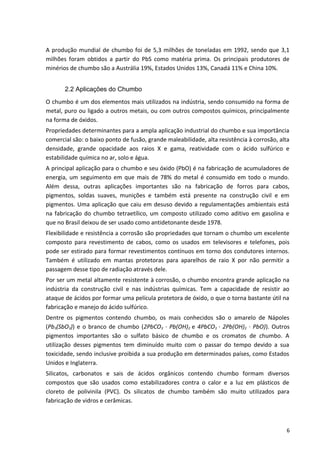 A produção mundial de chumbo foi de 5,3 milhões de toneladas em 1992, sendo que 3,1
milhões foram obtidos a partir do PbS como matéria prima. Os principais produtores de
minérios de chumbo são a Austrália 19%, Estados Unidos 13%, Canadá 11% e China 10%.
2.2 Aplicações do Chumbo
O chumbo é um dos elementos mais utilizados na indústria, sendo consumido na forma de
metal, puro ou ligado a outros metais, ou com outros compostos químicos, principalmente
na forma de óxidos.
Propriedades determinantes para a ampla aplicação industrial do chumbo e sua importância
comercial são: o baixo ponto de fusão, grande maleabilidade, alta resistência à corrosão, alta
densidade, grande opacidade aos raios X e gama, reatividade com o ácido sulfúrico e
estabilidade química no ar, solo e água.
A principal aplicação para o chumbo e seu óxido (PbO) é na fabricação de acumuladores de
energia, um seguimento em que mais de 78% do metal é consumido em todo o mundo.
Além dessa, outras aplicações importantes são na fabricação de forros para cabos,
pigmentos, soldas suaves, munições e também está presente na construção civil e em
pigmentos. Uma aplicação que caiu em desuso devido a regulamentações ambientais está
na fabricação do chumbo tetraetílico, um composto utilizado como aditivo em gasolina e
que no Brasil deixou de ser usado como antidetonante desde 1978.
Flexibilidade e resistência a corrosão são propriedades que tornam o chumbo um excelente
composto para revestimento de cabos, como os usados em televisores e telefones, pois
pode ser estirado para formar revestimentos contínuos em torno dos condutores internos.
Também é utilizado em mantas protetoras para aparelhos de raio X por não permitir a
passagem desse tipo de radiação através dele.
Por ser um metal altamente resistente à corrosão, o chumbo encontra grande aplicação na
indústria da construção civil e nas indústrias químicas. Tem a capacidade de resistir ao
ataque de ácidos por formar uma película protetora de óxido, o que o torna bastante útil na
fabricação e manejo do ácido sulfúrico.
Dentre os pigmentos contendo chumbo, os mais conhecidos são o amarelo de Nápoles
(Pb3(SbO3)) e o branco de chumbo (2PbCO3 · Pb(OH)2 e 4PbCO3 · 2Pb(OH)2 · PbO)). Outros
pigmentos importantes são o sulfato básico de chumbo e os cromatos de chumbo. A
utilização desses pigmentos tem diminuído muito com o passar do tempo devido a sua
toxicidade, sendo inclusive proibida a sua produção em determinados países, como Estados
Unidos e Inglaterra.
Silicatos, carbonatos e sais de ácidos orgânicos contendo chumbo formam diversos
compostos que são usados como estabilizadores contra o calor e a luz em plásticos de
cloreto de polivinila (PVC). Os silicatos de chumbo também são muito utilizados para
fabricação de vidros e cerâmicas.
6
 