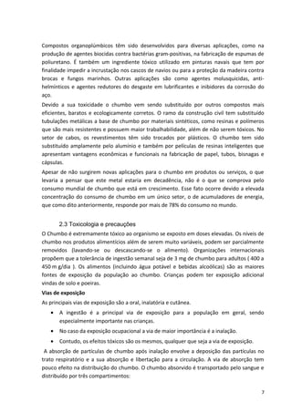 Compostos organoplúmbicos têm sido desenvolvidos para diversas aplicações, como na
produção de agentes biocidas contra bactérias gram-positivas, na fabricação de espumas de
poliuretano. É também um ingrediente tóxico utilizado em pinturas navais que tem por
finalidade impedir a incrustação nos cascos de navios ou para a proteção da madeira contra
brocas e fungos marinhos. Outras aplicações são como agentes molusquicidas, anti-
helmínticos e agentes redutores do desgaste em lubrificantes e inibidores da corrosão do
aço.
Devido a sua toxicidade o chumbo vem sendo substituído por outros compostos mais
eficientes, baratos e ecologicamente corretos. O ramo da construção civil tem substituído
tubulações metálicas a base de chumbo por materiais sintéticos, como resinas e polímeros
que são mais resistentes e possuem maior trabalhabilidade, além de não serem tóxicos. No
setor de cabos, os revestimentos têm sido trocados por plásticos. O chumbo tem sido
substituído amplamente pelo alumínio e também por películas de resinas inteligentes que
apresentam vantagens econômicas e funcionais na fabricação de papel, tubos, bisnagas e
cápsulas.
Apesar de não surgirem novas aplicações para o chumbo em produtos ou serviços, o que
levaria a pensar que este metal estaria em decadência, não é o que se comprova pelo
consumo mundial de chumbo que está em crescimento. Esse fato ocorre devido a elevada
concentração do consumo de chumbo em um único setor, o de acumuladores de energia,
que como dito anteriormente, responde por mais de 78% do consumo no mundo.
2.3 Toxicologia e precauções
O Chumbo é extremamente tóxico ao organismo se exposto em doses elevadas. Os níveis de
chumbo nos produtos alimentícios além de serem muito variáveis, podem ser parcialmente
removidos (lavando-se ou descascando-se o alimento). Organizações internacionais
propõem que a tolerância de ingestão semanal seja de 3 mg de chumbo para adultos ( 400 a
450 m g/dia ). Os alimentos (incluindo água potável e bebidas alcoólicas) são as maiores
fontes de exposição da população ao chumbo. Crianças podem ter exposição adicional
vindas de solo e poeiras.
Vias de exposição
As principais vias de exposição são a oral, inalatória e cutânea.
• A ingestão é a principal via de exposição para a população em geral, sendo
especialmente importante nas crianças.
• No caso da exposição ocupacional a via de maior importância é a inalação.
• Contudo, os efeitos tóxicos são os mesmos, qualquer que seja a via de exposição.
A absorção de partículas de chumbo após inalação envolve a deposição das partículas no
trato respiratório e a sua absorção e libertação para a circulação. A via de absorção tem
pouco efeito na distribuição do chumbo. O chumbo absorvido é transportado pelo sangue e
distribuído por três compartimentos:
7
 