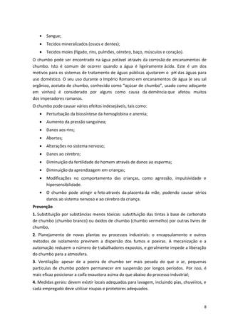 • Sangue;
• Tecidos mineralizados (ossos e dentes);
• Tecidos moles (fígado, rins, pulmões, cérebro, baço, músculos e coração).
O chumbo pode ser encontrado na água potável através da corrosão de encanamentos de
chumbo. Isto é comum de ocorrer quando a água é ligeiramente ácida. Este é um dos
motivos para os sistemas de tratamento de águas públicas ajustarem o pH das águas para
uso doméstico. O seu uso durante o Império Romano em encanamentos de água (e seu sal
orgânico, acetato de chumbo, conhecido como “açúcar de chumbo”, usado como adoçante
em vinhos) é considerado por alguns como causa da demência que afetou muitos
dos imperadores romanos.
O chumbo pode causar vários efeitos indesejáveis, tais como:
• Perturbação da biossíntese da hemoglobina e anemia;
• Aumento da pressão sanguínea;
• Danos aos rins;
• Abortos;
• Alterações no sistema nervoso;
• Danos ao cérebro;
• Diminuição da fertilidade do homem através de danos ao esperma;
• Diminuição da aprendizagem em crianças;
• Modificações no comportamento das crianças, como agressão, impulsividade e
hipersensibilidade.
• O chumbo pode atingir o feto através da placenta da mãe, podendo causar sérios
danos ao sistema nervoso e ao cérebro da criança.
Prevenção
1. Substituição por substâncias menos tóxicas: substituição das tintas à base de carbonato
de chumbo (chumbo branco) ou óxidos de chumbo (chumbo vermelho) por outras livres de
chumbo,
2. Planejamento de novas plantas ou processos industriais: o encapsulamento e outros
métodos de isolamento previnem a dispersão dos fumos e poeiras. A mecanização e a
automação reduzem o número de trabalhadores expostos, e geralmente impede a liberação
do chumbo para a atmosfera.
3. Ventilação: apesar de a poeira de chumbo ser mais pesada do que o ar, pequenas
partículas de chumbo podem permanecer em suspensão por longos períodos. Por isso, é
mais eficaz posicionar a coifa exaustora acima do que abaixo do processo industrial;
4. Medidas gerais: devem existir locais adequados para lavagem, incluindo pias, chuveiros, e
cada empregado deve utilizar roupas e protetores adequados.
8
 