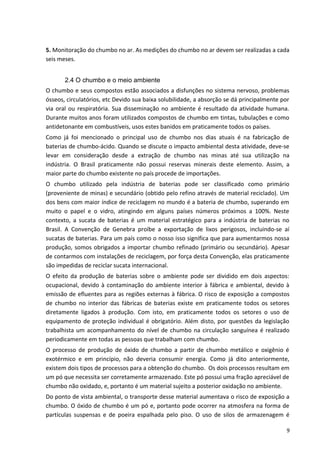 5. Monitoração do chumbo no ar. As medições do chumbo no ar devem ser realizadas a cada
seis meses.
2.4 O chumbo e o meio ambiente
O chumbo e seus compostos estão associados a disfunções no sistema nervoso, problemas
ósseos, circulatórios, etc Devido sua baixa solubilidade, a absorção se dá principalmente por
via oral ou respiratória. Sua disseminação no ambiente é resultado da atividade humana.
Durante muitos anos foram utilizados compostos de chumbo em tintas, tubulações e como
antidetonante em combustíveis, usos estes banidos em praticamente todos os países.
Como já foi mencionado o principal uso de chumbo nos dias atuais é na fabricação de
baterias de chumbo-ácido. Quando se discute o impacto ambiental desta atividade, deve-se
levar em consideração desde a extração de chumbo nas minas até sua utilização na
indústria. O Brasil praticamente não possui reservas minerais deste elemento. Assim, a
maior parte do chumbo existente no país procede de importações.
O chumbo utilizado pela indústria de baterias pode ser classificado como primário
(proveniente de minas) e secundário (obtido pelo refino através de material reciclado). Um
dos bens com maior índice de reciclagem no mundo é a bateria de chumbo, superando em
muito o papel e o vidro, atingindo em alguns países números próximos a 100%. Neste
contexto, a sucata de baterias é um material estratégico para a indústria de baterias no
Brasil. A Convenção de Genebra proíbe a exportação de lixos perigosos, incluindo-se aí
sucatas de baterias. Para um país como o nosso isso significa que para aumentarmos nossa
produção, somos obrigados a importar chumbo refinado (primário ou secundário). Apesar
de contarmos com instalações de reciclagem, por força desta Convenção, elas praticamente
são impedidas de reciclar sucata internacional.
O efeito da produção de baterias sobre o ambiente pode ser dividido em dois aspectos:
ocupacional, devido à contaminação do ambiente interior à fábrica e ambiental, devido à
emissão de efluentes para as regiões externas à fábrica. O risco de exposição a compostos
de chumbo no interior das fábricas de baterias existe em praticamente todos os setores
diretamente ligados à produção. Com isto, em praticamente todos os setores o uso de
equipamento de proteção individual é obrigatório. Além disto, por questões da legislação
trabalhista um acompanhamento do nível de chumbo na circulação sanguínea é realizado
periodicamente em todas as pessoas que trabalham com chumbo.
O processo de produção de óxido de chumbo a partir de chumbo metálico e oxigênio é
exotérmico e em princípio, não deveria consumir energia. Como já dito anteriormente,
existem dois tipos de processos para a obtenção do chumbo. Os dois processos resultam em
um pó que necessita ser corretamente armazenado. Este pó possui uma fração apreciável de
chumbo não oxidado, e, portanto é um material sujeito a posterior oxidação no ambiente.
Do ponto de vista ambiental, o transporte desse material aumentava o risco de exposição a
chumbo. O óxido de chumbo é um pó e, portanto pode ocorrer na atmosfera na forma de
partículas suspensas e de poeira espalhada pelo piso. O uso de silos de armazenagem é
9
 