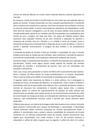 comum em diversas fábricas no mundo inteiro existindo diversos sistemas disponíveis no
mercado.
Na masseira, o óxido de chumbo é transformado em uma massa que será aplicada sobre as
grades de chumbo. O óxido armazenado nos silos é pesado automaticamente e transferido
para a masseira sem contato com o operário. Isto torna o processo mais confiável e minimiza
os riscos de contaminação. A massa é manuseada por operadores de empastadeira e neste
setor além de máscara é obrigatório o uso de luvas. As placas obtidas nesse processo são
acondicionadas pelos operários em cavaletes que são transportados por empilhadeiras para
estufas de cura e secagem. Em todo este setor, nos postos de trabalho existem coifas
exaustoras para aspiração contínua de pó para minimizar a exposição do operário a
compostos de chumbo. Este pó é filtrado e o ar emitido é isento de chumbo. Como o
transporte de placas leva inevitavelmente à dispersão de pó no piso da fábrica, a mesma é
varrida e aspirada continuamente. A lavagem do piso também é um procedimento
frequente.
A produção de grades de chumbo é feita por fundição e à gravidade. Ou seja, o chumbo
fundido escorre para os moldes que são resfriados. Aqui novamente, a emissão de vapores é
uma fonte de contaminação, minimizada pelo resfriamento ambiente dos mesmos.
A próxima etapa, o processamento das placas, é realizada com exaustão para aspiração dos
pós-liberados. Existem ainda alguns pontos aonde vapores de chumbo são emitidos
(fabricação de conexões e levantamento de bornes), mais uma vez controlados com
exaustão e resfriamento.
Todo o pó, massa, lama produzido no interior da fábrica têm essencialmente dois destinos:
filtros e tanques. Os filtros devem ser limpos periodicamente e os tanques, decantados.
Todo o material sólido assim obtido é encaminhado à metalúrgica para reciclagem.
O segundo rejeito mais importante da fábrica é o ácido sulfúrico. Ele é empregado na
produção de massa, na formação das baterias e no acabamento. Todo o ácido é recolhido e
neutralizado antes de ser descartado como efluente. Para a produção de baterias seladas o
controle de impurezas dos componentes é bastante rígido, apesar disto, a empresa
conseguiu adotar um sistema de reaproveitamento de soluções de ácido sulfúrico que
anteriormente era perdido como rejeito através de um monitoramento constante dos níveis
de contaminação nos estoques de ácido, sem alteração das tolerâncias nas especificações de
impureza. Este procedimento minimiza custos e permite que menos efluentes sejam
produzidos.
A fábrica deve possuir um sistema de drenagem onde todo líquido em seu interior (incluindo
águas pluviais) é direcionado para tanques de decantação e neutralização. A decantação
remove partículas sólidas contendo compostos de chumbo (principalmente óxidos e
sulfatos). A neutralização reduz a acidez e abaixa a solubilidade de compostos de chumbo
resultando em um efluente praticamente isento de chumbo. Existem basicamente duas
opções para neutralização: com sonda cáustica e com cal. No primeiro processo o
subproduto é sulfato de sódio enquanto que no segundo é sulfato de cálcio. Em ambos,
10
 