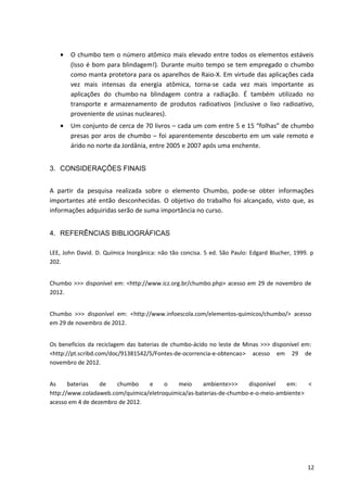• O chumbo tem o número atômico mais elevado entre todos os elementos estáveis
(Isso é bom para blindagem!). Durante muito tempo se tem empregado o chumbo
como manta protetora para os aparelhos de Raio-X. Em virtude das aplicações cada
vez mais intensas da energia atômica, torna-se cada vez mais importante as
aplicações do chumbo na blindagem contra a radiação. É também utilizado no
transporte e armazenamento de produtos radioativos (inclusive o lixo radioativo,
proveniente de usinas nucleares).
• Um conjunto de cerca de 70 livros – cada um com entre 5 e 15 “folhas” de chumbo
presas por aros de chumbo – foi aparentemente descoberto em um vale remoto e
árido no norte da Jordânia, entre 2005 e 2007 após uma enchente.
3. CONSIDERAÇÕES FINAIS
A partir da pesquisa realizada sobre o elemento Chumbo, pode-se obter informações
importantes até então desconhecidas. O objetivo do trabalho foi alcançado, visto que, as
informações adquiridas serão de suma importância no curso.
4. REFERÊNCIAS BIBLIOGRÁFICAS
LEE, John David. D. Química Inorgânica: não tão concisa. 5 ed. São Paulo: Edgard Blucher, 1999. p
202.
Chumbo >>> disponível em: <http://www.icz.org.br/chumbo.php> acesso em 29 de novembro de
2012.
Chumbo >>> disponível em: <http://www.infoescola.com/elementos-quimicos/chumbo/> acesso
em 29 de novembro de 2012.
Os benefícios da reciclagem das baterias de chumbo-ácido no leste de Minas >>> disponível em:
<http://pt.scribd.com/doc/91381542/5/Fontes-de-ocorrencia-e-obtencao> acesso em 29 de
novembro de 2012.
As baterias de chumbo e o meio ambiente>>> disponível em: <
http://www.coladaweb.com/quimica/eletroquimica/as-baterias-de-chumbo-e-o-meio-ambiente>
acesso em 4 de dezembro de 2012.
12
 