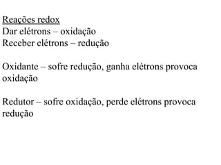 Reações redox
Dar elétrons – oxidação
Receber elétrons – redução
Oxidante – sofre redução, ganha elétrons provoca
oxidação
Redutor – sofre oxidação, perde elétrons provoca
redução
 