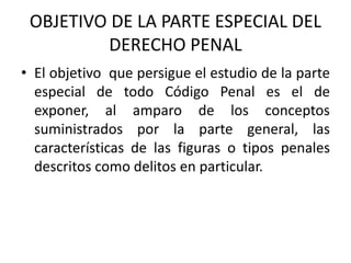 • El objetivo que persigue el estudio de la parte
especial de todo Código Penal es el de
exponer, al amparo de los conceptos
suministrados por la parte general, las
características de las figuras o tipos penales
descritos como delitos en particular.
OBJETIVO DE LA PARTE ESPECIAL DEL
DERECHO PENAL
 
