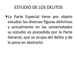 La Parte Especial tiene por objeto
estudiar las diversas figuras delictivas
y actualmente en las universidades
su estudio es precedida por la Parte
General, que se ocupa del delito y de
la pena en abstracto
ESTUDIO DE LOS DELITOS
 