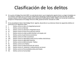  En cuanto al Código Penal del 2007, no está demás decir, que la legislación vigente tiene su origen inmediato en
los trabajos realizados por la Comisión Codificadora designada mediante Decreto ejecutivo No.541 del 2005,
aunque previo a ello se habían creado otras comisiones codificadoras (1993, 1995), y en virtud de la última se
preparó el Anteproyecto de Código Penal de 1998, posteriormente revisado en 1999.

 En la actualidad el Libro II del Código Penal vigente, desarrolla en sus diversos títulos los siguientes delitos en
particular en el siguiente orden:
 I. Delitos contra la vida y la integridad personal
 II. Delitos contra la libertad
 III. Delitos contra la Libertad e integridad sexual
 IV. Delitos contra el honor de la persona natural
 V. Delitos contra el orden jurídico familiar y el estado civil
 VI. Delitos contra el patrimonio económico
 VII. Delitos contra el orden económico
 VIII. Delitos contra la seguridad jurídica de los medios electrónicos
 IX. Delitos contra la seguridad colectiva
 X. Delitos contra la Administración Pública
 XI. Delitos contra la Fe Pública
 XII. Delitos contra la Administración de Justicia
 XIII. Delitos contra el ambiente y ordenamiento territorial
 XIV. Delitos contra la Personalidad jurídica del Estado
 XV. Delitos contra la Humanidad
Clasificación de los delitos
 