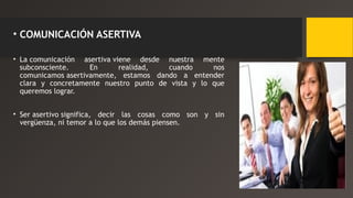 • COMUNICACIÓN ASERTIVA 
• La comunicación asertiva viene desde nuestra mente 
subconsciente. En realidad, cuando nos 
comunicamos asertivamente, estamos dando a entender 
clara y concretamente nuestro punto de vista y lo que 
queremos lograr. 
• Ser asertivo significa, decir las cosas como son y sin 
vergüenza, ni temor a lo que los demás piensen. 
 