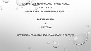 NOMBRE: LUIS FERNANDO GUTIÉRREZ MUÑOZ
GRADO: 10-1
PROFESOR: ALEXANDER NAVAS POTES
PARTE EXTERNA
Y
LA INTERNA
INSTITUCIÓN EDUCATIVA TÉCNICA CIUDADELA DESEPAZ
 