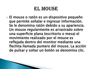    El mouse o ratón es un dispositivo pequeño
    que permite señalar e ingresar información.
    Se le denomina ratón debido a su apariencia.
    Un mouse regularmente es arrastrado sobre
    una superficie plana (escritorio o mesa) el
    movimiento realizado por el mouse es
    reflejada dentro del monitor mediante una
    flechita llamada puntero del mouse. La acción
    de pulsar y soltar un botón se denomina clic.
 