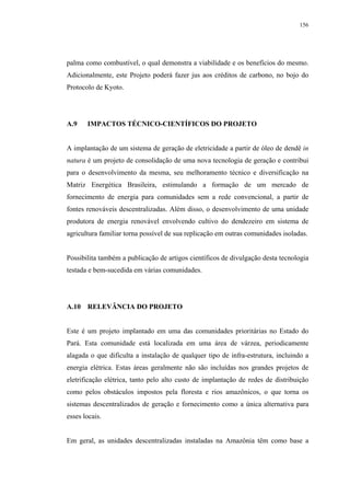 156




palma como combustível, o qual demonstra a viabilidade e os benefícios do mesmo.
Adicionalmente, este Projeto poderá fazer jus aos créditos de carbono, no bojo do
Protocolo de Kyoto.




A.9    IMPACTOS TÉCNICO-CIENTÍFICOS DO PROJETO


A implantação de um sistema de geração de eletricidade a partir de óleo de dendê in
natura é um projeto de consolidação de uma nova tecnologia de geração e contribui
para o desenvolvimento da mesma, seu melhoramento técnico e diversificação na
Matriz Energética Brasileira, estimulando a formação de um mercado de
fornecimento de energia para comunidades sem a rede convencional, a partir de
fontes renováveis descentralizadas. Além disso, o desenvolvimento de uma unidade
produtora de energia renovável envolvendo cultivo do dendezeiro em sistema de
agricultura familiar torna possível de sua replicação em outras comunidades isoladas.


Possibilita também a publicação de artigos científicos de divulgação desta tecnologia
testada e bem-sucedida em várias comunidades.




A.10 RELEVÂNCIA DO PROJETO


Este é um projeto implantado em uma das comunidades prioritárias no Estado do
Pará. Esta comunidade está localizada em uma área de várzea, periodicamente
alagada o que dificulta a instalação de qualquer tipo de infra-estrutura, incluindo a
energia elétrica. Estas áreas geralmente não são incluídas nos grandes projetos de
eletrificação elétrica, tanto pelo alto custo de implantação de redes de distribuição
como pelos obstáculos impostos pela floresta e rios amazônicos, o que torna os
sistemas descentralizados de geração e fornecimento como a única alternativa para
esses locais.


Em geral, as unidades descentralizadas instaladas na Amazônia têm como base a
 