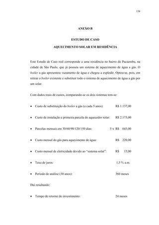 158




                                     ANEXO B


                                ESTUDO DE CASO

                  AQUECIMENTO SOLAR EM RESIDÊNCIA



Este Estudo de Caso real corresponde a uma residência no bairro do Pacaembu, na
cidade de São Paulo, que já possuía um sistema de aquecimento de água a gás. O
boiler a gás apresentou vazamento de água e chegou a explodir. Optou-se, pois, em
retirar o boiler existente e substituir todo o sistema de aquecimento de água a gás por
um solar.


Com dados reais de custos, comparando-se os dois sistemas tem-se:


   Custo de substituição do boiler a gás (a cada 5 anos):          R$ 1.137,00


   Custo de instalação e primeira parcela do aquecedor solar:      R$ 2.173,00


   Parcelas mensais em 30/60/90/120/150 dias:                   5 x R$   643,00


   Custo mensal do gás para aquecimento de água:                   R$    220,00


   Custo mensal de eletricidade devido ao “sistema solar”:         R$     15,00


   Taxa de juros:                                                   1,5 % a.m.


   Período de análise (30 anos):                                   360 meses


Daí resultando:


   Tempo de retorno do investimento:                               24 meses
 