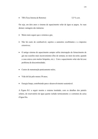 159




   TIR (Taxa Interna de Retorno)                                5,5 % a.m.


Ou seja, em dois anos o sistema de aquecimento solar de água se pagou. As suas
demais vantagens são inúmeras:


   Muito mais seguro que o sistema a gás;


   Não há custo de combustível, sujeitos a aumentos exorbitantes e a impostos
   extorsivos;


   O antigo sistema de aquecimento sempre sofria interrupção do fornecimento de
   gás nas ocasiões mais inconvenientes (fins de semana; no meio da noite; quando
   a casa estava com muitos hóspedes, etc.). Com o aquecimento solar não há esse
   problema de descontinuidade;


   Custos de manutenção praticamente nulos;


   Vida útil de pelo menos 30 anos;


   Energia limpa, contribuindo para o desenvolvimento sustentável.


A Figura B.1 a seguir mostra o sistema instalado, com os detalhes dos painéis
solares, do reservatório de água quente isolado termicamente e a estrutura da caixa
d’água fria.
 