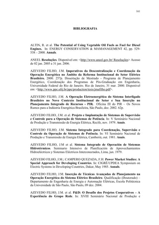 161




                               BIBLIOGRAFIA




ALTIN, R. et al. The Potential of Using Vegetable Oil Fuels as Fuel for Diesel
Engines. In: ENERGY CONSERVATION & MAMANAGEMENT 42, pp. 529-
538 – 2000. Annals.

ANEEL Resoluções. Disponível em: <http://www.aneel.gov.br/ Resoluções> Acesso
de 02 jan. 2005 a 31 jan. 2006.

AZEVEDO FILHO, J.M. Imperativos da Descentralização e Coordenação da
Operação Energética no Âmbito da Reforma Institucional do Setor Elétrico
Brasileiro. 2000. 257p. Dissertação de Mestrado - Programa de Planejamento
Energético, Coordenação dos Programas de Pós-Graduação em Engenharia,
Universidade Federal do Rio de Janeiro. Rio de Janeiro, 31 mar. 2000. Disponível
em: <http.//www.ppe.ufrj.br/ppe/production/tesis/jmafilho.pdf>.

AZEVEDO FILHO, J.M. A Operação Eletroenergética do Sistema Interligado
Brasileiro no Novo Contexto Institucional do Setor e Sua Inserção no
Planejamento Integrado de Recursos - PIR. Oficina III do PIR – Os Novos
Rumos para a Indústria Energética Brasileira, São Paulo, dez. 2002. 62p.

AZEVEDO FILHO, J.M. et al. Projeto e Implantação de Sistemas de Supervisão
e Controle para a Operação de Sistemas de Potência. In: V Seminário Nacional
de Produção e Transmissão de Energia Elétrica, Recife, nov. 1979. Anais.

AZEVEDO FILHO, J.M. Sistema Integrado para Coordenação, Supervisão e
Controle da Operação de Sistemas de Potência. In: VI Seminário Nacional de
Produção e Transmissão de Energia Elétrica, Camboriú, out. 1981. Anais.

AZEVEDO FILHO, J.M et al. Sistema Integrado de Operación de Sistemas
Hidrotérmicos. Seminario Intensivo de Planificación de Aprovechamientos
Hidroeléctricos y Sistemas Eléctricos Interconectados, Lima, jun. 1979.

AZEVEDO FILHO, J.M.; CAMPERO QUEZADA, F.H. Power Market Studies: A
Special Approach for Developing Countries. In: CIGRÉ/UPDEA Symposium on
Electric Systems in Developing Countries, Dakar, May 1985. Annals.

AZEVEDO FILHO, J.M. Inserção de Técnicas Avançadas de Planejamento na
Operação Energética do Sistema Elétrico Brasileiro. Qualificação (Doutorado) –
Departamento de Engenharia de Energia e Automação Elétricas, Escola Politécnica
da Universidade de São Paulo, São Paulo, 09 dez. 2004.

AZEVEDO FILHO, J.M. et al. P&D: O Desafio dos Projetos Cooperativos – A
Experiência do Grupo Rede. In: XVIII Seminário Nacional de Produção e
 