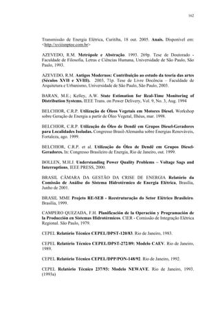 162




Transmissão de Energia Elétrica, Curitiba, 18 out. 2005. Anais. Disponível em:
<http.//xviiisnptee.com.br>

AZEVEDO, R.M. Metrópole e Abstração. 1993. 269p. Tese de Doutorado -
Faculdade de Filosofia, Letras e Ciências Humana, Universidade de São Paulo, São
Paulo, 1993.

AZEVEDO, R.M. Antigos Modernos: Contribuição ao estudo da teoria das artes
(Séculos XVII e XVIII). 2003, 71p. Tese de Livre Docência – Faculdade de
Arquitetura e Urbanismo, Universidade de São Paulo, São Paulo, 2003.

BARAN, M.E.; Kelley, A.W. State Estimation for Real-Time Monitoring of
Distribution Systems. IEEE Trans. on Power Delivery, Vol. 9, No. 3, Aug. 1994

BELCHIOR, C.R.P. Utilização de Óleos Vegetais em Motores Diesel. Workshop
sobre Geração de Energia a partir de Óleo Vegetal, Ilhéus, mar. 1998.

BELCHIOR, C.R.P. Utilização do Óleo de Dendê em Grupos Diesel-Geradores
para Localidades Isoladas. Congresso Brasil-Alemanha sobre Energias Renováveis,
Fortaleza, ago. 1999.

BELCHIOR, C.R.P. et al. Utilização do Óleo de Dendê em Grupos Diesel-
Geradores. In: Congresso Brasileiro de Energia, Rio de Janeiro, out. 1999.

BOLLEN, M.H.J. Understanding Power Quality Problems – Voltage Sags and
Interruptions, IEEE PRESS, 2000.

BRASIL CÂMARA DA GESTÃO DA CRISE DE ENERGIA Relatório da
Comissão de Análise do Sistema Hidrotérmico de Energia Elétrica, Brasília,
Junho de 2001.

BRASIL MME Projeto RE-SEB - Reestruturação do Setor Elétrico Brasileiro.
Brasília, 1999.

CAMPERO QUEZADA, F.H. Planificación de la Operación y Programación de
la Producción en Sistemas Hidrotérmicos. CIER - Comissão de Integração Elétrica
Regional. São Paulo, 1979.

CEPEL Relatório Técnico CEPEL/DPST-120/83. Rio de Janeiro, 1983.

CEPEL Relatório Técnico CEPEL/DPST-272/89: Modelo CAEV. Rio de Janeiro,
1989.

CEPEL Relatório Técnico CEPEL/DPP/PON-148/92. Rio de Janeiro, 1992.

CEPEL Relatório Técnico 237/93: Modelo NEWAVE. Rio de Janeiro, 1993.
(1993a)
 