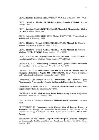 163




CEPEL Relatório Técnico CEPEL/DPP/PON-001/9. Rio de Janeiro, 1993. (1993b)

CEPEL Relatório Técnico CEPEL/DPP-245/94: Modelo VESPOT. Rio de
Janeiro, 1994.

CEPEL Relatório Técnico DPP/PEL-1263/97: Manual de Metodologia – Modelo
DECOMP. Rio de Janeiro, 1997.

CEPEL Relatório SCEN/GTHO-03/98: Modelo PREVIVAZ – Testes Finais de
Validação. Rio de Janeiro, 1998.

CEPEL Relatório Técnico CEPEL/DPP/PEL-099/99: Manual do Usuário –
Modelo DIANA. Rio de Janeiro, 1999. (1999a)

CEPEL Relatório Técnico CEPEL/DPP/PEL-101/99: Manual do Usuário –
Modelos CAET e VESPOT. Rio de Janeiro, 1999. (1999b)

CEPEL Relatório REL-DESPRO-1/99: Sistema DESPRO – Funcionalidades e
Interface com Outros Modelos. Rio de Janeiro, 1999. (1999c)

CLEMENTS, K.A. Observability Methods and Optimal Meter Placement.
Electrical Power & Energy Systems - Vol. 12 No 2, Apr. 1990

COELHO, S.T. et al. Implantation and Test of a Unit of Demonstration of
Energetic Utilization of Vegetal Oil – PROVEGAM. In: 2nd World Conference
and Technology Exhibition on Biomass for Energy, 2003.

CONSÓRCIO HIDROSERVICE-SCI Anteprojeto de Software para
Planejamento, Programação e Análise da Operação Energética. São Paulo, 1977.

CONSÓRCIO HIDROSERVICE-SCI Technical Specification for the Real-Time
Supervision System. Rio de Janeiro, July 1979.

COOPERS & LYBRAND Electricity Sector Restructuring Project: Conjunto de
Relatórios – Fases I a VII. Brasília, 1999.

CTC – Centro de Tecnologia Copersucar Relatório Anual 2000/2001. Piracicaba,
2001.

DEEPPCHAND K. Commercial Scale Cogeneration of Bagasse Energy in
Mauritius. In: Energy for Sustainable Development - The Journal of the
International Energy Initiative: Volume V No.1, Princeton, New Jersey, March 2001.
Annals.

ELETROBRÁS Visão Geral do Grupo Coordenador para Operação Interligada
na Coordenação dos Sistemas Elétricos Brasileiros. In: Livros do GCOI, Rio de
Janeiro, 1998.
 