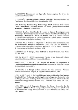 164




ELETROBRÁS Planejamento da Operação Eletroenergética. In: Livros do
GCOI, Rio de Janeiro, 1999.

ELETROBRÁS Plano Decenal de Expansão 2000/2009, Grupo Coordenador do
Planejamento dos Sistemas Elétricos, Rio de Janeiro, 2000.

EPRI Reliability Benchmarking Methodology, RBM Software Tools User’s
Guide – RBM Index Calculation Module and Power Quality State Estimation
Manager – Version 2.0, February 1998.

FADIGAS, E.A.F.A. Identificação de Locais e Opções Tecnológicas para
Implantação de Termelétricas no Sistema Elétrico Brasileiro: Contribuição à
Metodologia e Aplicação ao Caso do Gás Natural. 1998. 267p. Tese de Doutorado
- Departamento de Engenharia de Energia e Automação Elétricas, Escola Politécnica
da Universidade de São Paulo, São Paulo, 1998.

GIMENES, A.L.V. Modelo de Integração de Recursos como Instrumento para
um Planejamento Energético Sustentável. 2004. 184p. Tese de Doutorado -
Departamento de Engenharia de Energia e Automação Elétricas, Escola Politécnica
da Universidade de São Paulo, São Paulo, 2004.

GOLDEMBERG, J. Energia, Meio Ambiente e Desenvolvimento. São Paulo:
EDUSP, 1998.

IEEE Std 493-1997 - IEEE Recommended Practice for the Design of Reliable
Industrial and Commercial Power Systems (Gold Book).

KAMEYAMA, L.; VELOSO, G.C. Projeto do Sistema de Supervisão e
Coordenação da Operação Interligada do Brasil. Comissão de Integração Elétrica
Regional, Rio de Janeiro, 1978.

LA ROVERE, E. L. Energia e Meio Ambiente. In: Meio Ambiente – Aspectos
Técnicos e Econômicos. Margulis, S. (org) IPEA/PNUD, Brasília, 1990.

LEAL, M.R.L.V. et al. A Review of Biomass Integrated-Gasifier/Gas Turbine
Combined Cycle Technology and its Application in Sugarcane Industries, with
an Analysis for Cuba. In: Energy for Sustainable Development – The Journal of the
International Energy Initiative: Volume V No.1, Princeton, New Jersey, Mar. 2001.
Annals.

LEAL, M.R.L.V. et al. Sugarcane Residues for Power Generation in the
Sugar/Ethanol Mills in Brazil. Energy for Sustainable Development – The Journal
of the International Energy Initiative: Volume V No.1, Princeton, New Jersey, Mar.
2001. Annals.
 