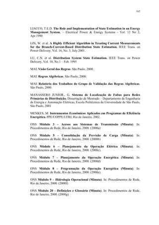 165




LIACCO, T.E.D. The Role and Implementation of State Estimation in an Energy
Management System. – Electrical Power & Energy Systems - Vol. 12 No 2,
Apr.1990

LIN, W. et al. A Highly Efficient Algorithm in Treating Current Measurements
for the Branch-Current-Based Distribution State Estimation. IEEE Trans. on
Power Delivery, Vol. 16, No. 3, July 2001.

LU, C.N. et al. Distribution System State Estimation. IEEE Trans. on Power
Delivery, Vol. 10, No.1 – Feb. 1995

MAE Visão Geral das Regras. São Paulo, 2000.

MAE Regras Algébricas. São Paulo, 2000.

MAE Relatório dos Trabalhos do Grupo de Validação das Regras Algébricas.
São Paulo, 2000.

MANASSERO JUNIOR., G. Sistema de Localização de Faltas para Redes
Primárias de Distribuição. Dissertação de Mestrado – Departamento de Engenharia
de Energia e Automação Elétricas, Escola Politécnica da Universidade de São Paulo,
São Paulo, 2001

MENKES, M. Instrumentos Econômicos Aplicados em Programas de Eficiência
Energética. PPE/COPPE/UFRJ, Rio de Janeiro, 2002.

ONS Módulo 3 – Acesso aos Sistemas de Transmissão (Minuta). In:
Procedimentos de Rede, Rio de Janeiro, 2000. (2000a)

ONS Módulo 5 – Consolidação da Previsão de Carga (Minuta). In:
Procedimentos de Rede, Rio de Janeiro, 2000. (2000b)

ONS Módulo 6 – Planejamento da Operação Elétrica (Minuta). In:
Procedimentos de Rede, Rio de Janeiro, 2000. (2000c).

ONS Módulo 7 – Planejamento da Operação Energética (Minuta). In:
Procedimentos de Rede, Rio de Janeiro, 2000. (2000d)

ONS Módulo 8 – Programação da Operação Energética (Minuta). In:
Procedimentos de Rede, Rio de Janeiro, 2000. (2000e)

ONS Módulo 9 – Hidrologia Operacional (Minuta). In: Procedimentos de Rede,
Rio de Janeiro, 2000. (2000f)

ONS Módulo 20 – Definições e Glossário (Minuta). In: Procedimentos de Rede,
Rio de Janeiro, 2000. (2000g)
 