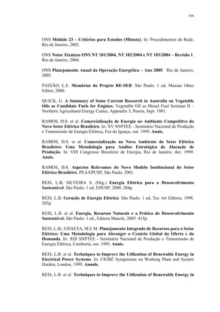 166




ONS Módulo 23 – Critérios para Estudos (Minuta). In: Procedimentos de Rede,
Rio de Janeiro, 2002.

ONS Notas Técnicas ONS NT 101/2004, NT 102/2004 e NT 103/2004 – Revisão 1.
Rio de Janeiro, 2004.

ONS Planejamento Anual da Operação Energética – Ano 2005. Rio de Janeiro,
2005.

PAIXÃO, L.E. Memórias do Projeto RE-SEB. São Paulo: 1 ed, Massao Ohno
Editor, 2000.

QUICK, G. A Summary of Some Current Research in Australia on Vegetable
Oils as Candidate Fuels for Engines. Vegetable Oil as Diesel Fuel Seminar II –
Northern Agricultural Energy Center, Appendix 3, Peoria, Sept. 1981.

RAMOS, D.S. et al. Comercialização de Energia no Ambiente Competitivo do
Novo Setor Elétrico Brasileiro. In: XV SNPTEE - Seminário Nacional de Produção
e Transmissão de Energia Elétrica, Foz do Iguaçu, out. 1999. Anais.

RAMOS, D.S. et al. Comercialização no Novo Ambiente do Setor Elétrico
Brasileiro: Uma Metodologia para Análise Estratégica de Alocação de
Produção. In: VIII Congresso Brasileiro de Energia, Rio de Janeiro, dez. 1999.
Anais.

RAMOS, D.S. Aspectos Relevantes do Novo Modelo Institucional do Setor
Elétrico Brasileiro. PEA/EPUSP, São Paulo, 2001.

REIS, L.B; SILVEIRA S. (Org.) Energia Elétrica para o Desenvolvimento
Sustentável. São Paulo: 1 ed, EDUSP, 2000. 284p.

REIS, L.B. Geração de Energia Elétrica. São Paulo: 1 ed, Tec Art Editora, 1998.
203p.

REIS, L.B. et al. Energia, Recursos Naturais e a Prática do Desenvolvimento
Sustentável. São Paulo: 1 ed., Editora Manole, 2005. 415p.

REIS, L.B.; UDAETA, M.E.M. Planejamento Integrado de Recursos para o Setor
Elétrico: Uma Metodologia para Abranger o Cenário Global da Oferta e da
Demanda. In: XIII SNPTEE - Seminário Nacional de Produção e Transmissão de
Energia Elétrica, Camboriú, out. 1995. Anais.

REIS, L.B. et al. Techniques to Improve the Utilization of Renewable Energy in
Electrical Power Systems. In: CIGRÉ Symposium on Working Plant and System
Harden, London, 1999. Annals.

REIS, L.B. et al. Techniques to Improve the Utilization of Renewable Energy in
 