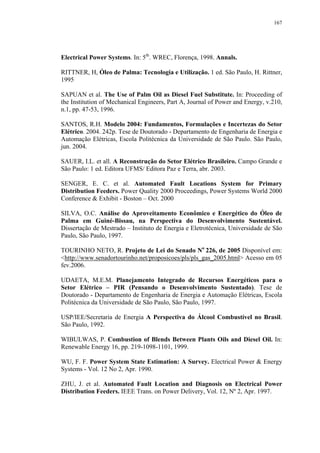 167




Electrical Power Systems. In: 5th. WREC, Florença, 1998. Annals.

RITTNER, H, Óleo de Palma: Tecnologia e Utilização. 1 ed. São Paulo, H. Rittner,
1995

SAPUAN et al. The Use of Palm Oil as Diesel Fuel Substitute. In: Proceeding of
the Institution of Mechanical Engineers, Part A, Journal of Power and Energy, v.210,
n.1, pp. 47-53, 1996.

SANTOS, R.H. Modelo 2004: Fundamentos, Formulações e Incertezas do Setor
Elétrico. 2004. 242p. Tese de Doutorado - Departamento de Engenharia de Energia e
Automação Elétricas, Escola Politécnica da Universidade de São Paulo. São Paulo,
jun. 2004.

SAUER, I.L. et all. A Reconstrução do Setor Elétrico Brasileiro. Campo Grande e
São Paulo: 1 ed. Editora UFMS/ Editora Paz e Terra, abr. 2003.

SENGER, E. C. et al. Automated Fault Locations System for Primary
Distribution Feeders. Power Quality 2000 Proceedings, Power Systems World 2000
Conference & Exhibit - Boston – Oct. 2000

SILVA, O.C. Análise do Aproveitamento Econômico e Energético do Óleo de
Palma em Guiné-Bissau, na Perspectiva do Desenvolvimento Sustentável.
Dissertação de Mestrado – Instituto de Energia e Eletrotécnica, Universidade de São
Paulo, São Paulo, 1997.

TOURINHO NETO, R. Projeto de Lei do Senado No 226, de 2005 Disponível em:
<http://www.senadortourinho.net/proposicoes/pls/pls_gas_2005.html> Acesso em 05
fev.2006.

UDAETA, M.E.M. Planejamento Integrado de Recursos Energéticos para o
Setor Elétrico – PIR (Pensando o Desenvolvimento Sustentado). Tese de
Doutorado - Departamento de Engenharia de Energia e Automação Elétricas, Escola
Politécnica da Universidade de São Paulo, São Paulo, 1997.

USP/IEE/Secretaria de Energia A Perspectiva do Álcool Combustível no Brasil.
São Paulo, 1992.

WIBULWAS, P. Combustion of Blends Between Plants Oils and Diesel Oil. In:
Renewable Energy 16, pp. 219-1098-1101, 1999.

WU, F. F. Power System State Estimation: A Survey. Electrical Power & Energy
Systems - Vol. 12 No 2, Apr. 1990.

ZHU, J. et al. Automated Fault Location and Diagnosis on Electrical Power
Distribution Feeders. IEEE Trans. on Power Delivery, Vol. 12, Nº 2, Apr. 1997.
 