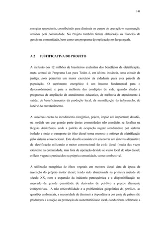 148




energias renováveis, contribuindo para diminuir os custos de operação e manutenção
arcados pela comunidade. No Projeto também foram elaborados os modelos de
gestão na comunidade, bem como um programa de replicação em larga escala.




A.2    JUSTIFICATIVA DO PROJETO


A inclusão dos 12 milhões de brasileiros excluídos dos benefícios da eletrificação,
meta central do Programa Luz para Todos é, em última instância, uma atitude de
justiça, pois permitirá um maior exercício da cidadania para esta parcela da
população. O suprimento energético é um insumo fundamental para o
desenvolvimento e para a melhoria das condições de vida, quando aliado a
programas de ampliação de atendimento educativo, de melhoria de atendimento à
saúde, de beneficiamentos da produção local, da massificação da informação, do
lazer e do entretenimento.


A universalização do atendimento energético, porém, impõe um importante desafio,
na medida em que grande parte destas comunidades não atendidas se localiza na
Região Amazônica, onde a padrão de ocupação sugere atendimento por sistema
isolado e onde o transporte do óleo diesel torna oneroso o esforço de eletrificação
pelo sistema convencional. Este desafio consiste em encontrar um sistema alternativo
de eletrificação utilizando o motor convencional do ciclo diesel (muita das vezes
existente na comunidade, mas fora de operação devido ao custo local do óleo diesel)
e óleos vegetais produzidos na própria comunidade, como combustível.


A utilização energética de óleos vegetais em motores diesel data da época de
invenção do próprio motor diesel, tendo sido abandonada na primeira metade do
século XX, com a expansão da indústria petroquímica e a disponibilização no
mercado de grande quantidade de derivados de petróleo a preços altamente
competitivos. A não renovabilidade e a problemática geopolítica do petróleo, as
questões ambientais, a necessidade de diminuir a dependência por parte de países não
produtores e a noção da promoção da sustentabilidade local, conduziram, sobretudo a
 