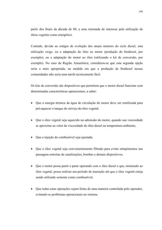 149




partir dos finais da década de 80, a uma retomada de interesse pela utilização de
óleos vegetais como energético.


Contudo, devido ao estágio de evolução dos atuais motores do ciclo diesel, esta
utilização exige, ou a adaptação do óleo ao motor (produção do biodiesel, por
exemplo), ou a adaptação do motor ao óleo (utilizando o kit de conversão, por
exemplo). No caso da Região Amazônica, considerou-se que esta segunda opção
seria a mais apropriada, na medida em que a produção de biodiesel nessas
comunidades não seria uma tarefa tecnicamente fácil.


Os kits de conversão são dispositivos que permitem que o motor diesel funcione com
determinadas características operacionais, a saber:


   Que a energia térmica da água de circulação do motor deve ser reutilizada para
   pré-aquecer o tanque de serviço do óleo vegetal;


   Que o óleo vegetal seja aquecido na admissão do motor, quando sua viscosidade
   se aproxima ao valor da viscosidade do óleo diesel na temperatura ambiente;


   Que a injeção do combustível seja ajustada;


   Que o óleo vegetal seja convenientemente filtrado para evitar entupimentos nas
   passagens estreitas de canalizações, bombas e demais dispositivos;


   Que o motor possa partir e parar operando com o óleo diesel e que, misturado ao
   óleo vegetal, possa realizar um período de transição até que o óleo vegetal esteja
   sendo utilizado somente como combustível;


   Que todas estas operações sejam feitas de uma maneira controlada pelo operador,
   evitando-se problemas operacionais no sistema.
 