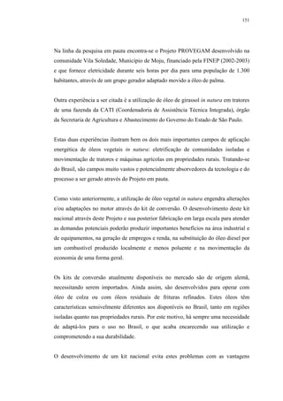 151




Na linha da pesquisa em pauta encontra-se o Projeto PROVEGAM desenvolvido na
comunidade Vila Soledade, Município de Moju, financiado pela FINEP (2002-2003)
e que fornece eletricidade durante seis horas por dia para uma população de 1.300
habitantes, através de um grupo gerador adaptado movido a óleo de palma.


Outra experiência a ser citada é a utilização de óleo de girassol in natura em tratores
de uma fazenda da CATI (Coordenadoria de Assistência Técnica Integrada), órgão
da Secretaria de Agricultura e Abastecimento do Governo do Estado de São Paulo.


Estas duas experiências ilustram bem os dois mais importantes campos de aplicação
energética de óleos vegetais in natura: eletrificação de comunidades isoladas e
movimentação de tratores e máquinas agrícolas em propriedades rurais. Tratando-se
do Brasil, são campos muito vastos e potencialmente absorvedores da tecnologia e do
processo a ser gerado através do Projeto em pauta.


Como visto anteriormente, a utilização de óleo vegetal in natura engendra alterações
e/ou adaptações no motor através do kit de conversão. O desenvolvimento deste kit
nacional através deste Projeto e sua posterior fabricação em larga escala para atender
as demandas potenciais poderão produzir importantes benefícios na área industrial e
de equipamentos, na geração de empregos e renda, na substituição do óleo diesel por
um combustível produzido localmente e menos poluente e na movimentação da
economia de uma forma geral.


Os kits de conversão atualmente disponíveis no mercado são de origem alemã,
necessitando serem importados. Ainda assim, são desenvolvidos para operar com
óleo de colza ou com óleos residuais de frituras refinados. Estes óleos têm
características sensivelmente diferentes aos disponíveis no Brasil, tanto em regiões
isoladas quanto nas propriedades rurais. Por este motivo, há sempre uma necessidade
de adaptá-los para o uso no Brasil, o que acaba encarecendo sua utilização e
comprometendo a sua durabilidade.


O desenvolvimento de um kit nacional evita estes problemas com as vantagens
 